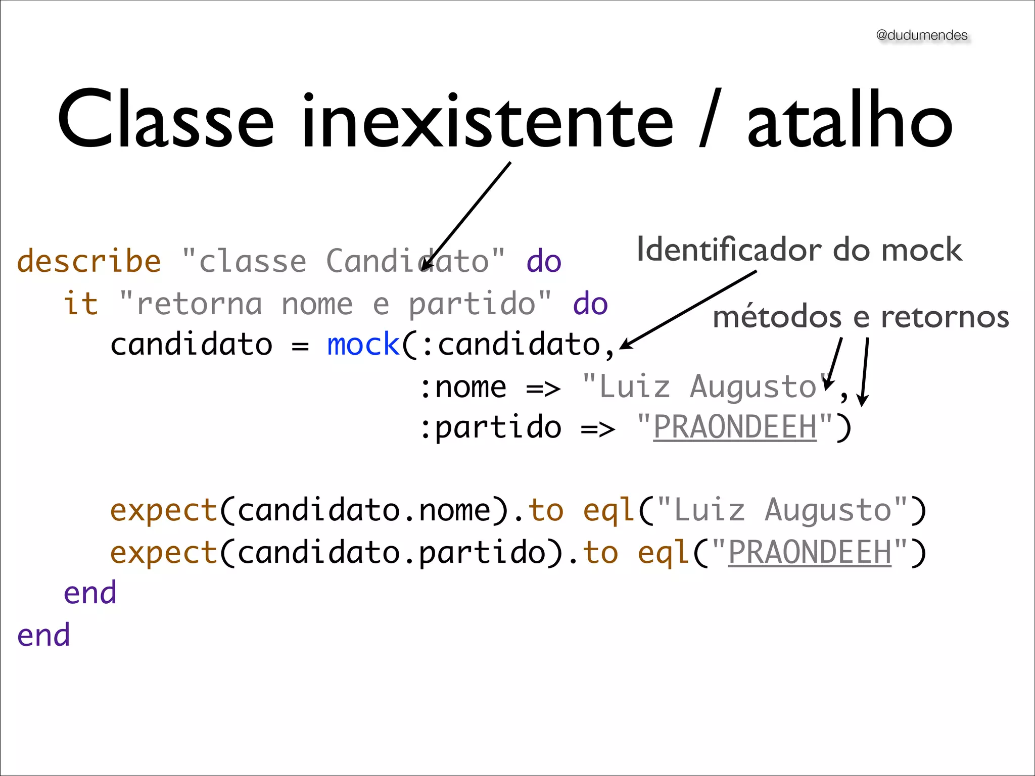 @dudumendes




  Classe inexistente / atalho
describe "classe Candidato" do    Identiﬁcador do mock
	 it "retorna nome e partido" do       métodos e retornos
	 	 candidato = mock(:candidato,
                      :nome => "Luiz Augusto",
                      :partido => "PRAONDEEH")
	 	
	 	 expect(candidato.nome).to eql("Luiz Augusto")
	 	 expect(candidato.partido).to eql("PRAONDEEH")
	 end
end
 