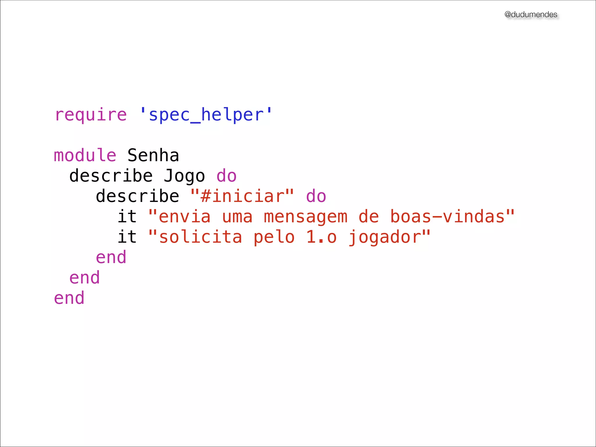 @dudumendes

O que veremos?
Iniciar os testes baseados em cenários previamente deﬁnidos
Nunca codiﬁque uma funcionalidade nova sem um teste falhando
Utilizar 01 expectativa por exemplo
Sempre refatorar na fase verde
Buscar sempre o cenário mais simples
Pequenos passos
Utilizar contextos para melhor compreensão dos testes
Extrair métodos para tornar código mais claro
Adicionar complexidade gradativamente

 