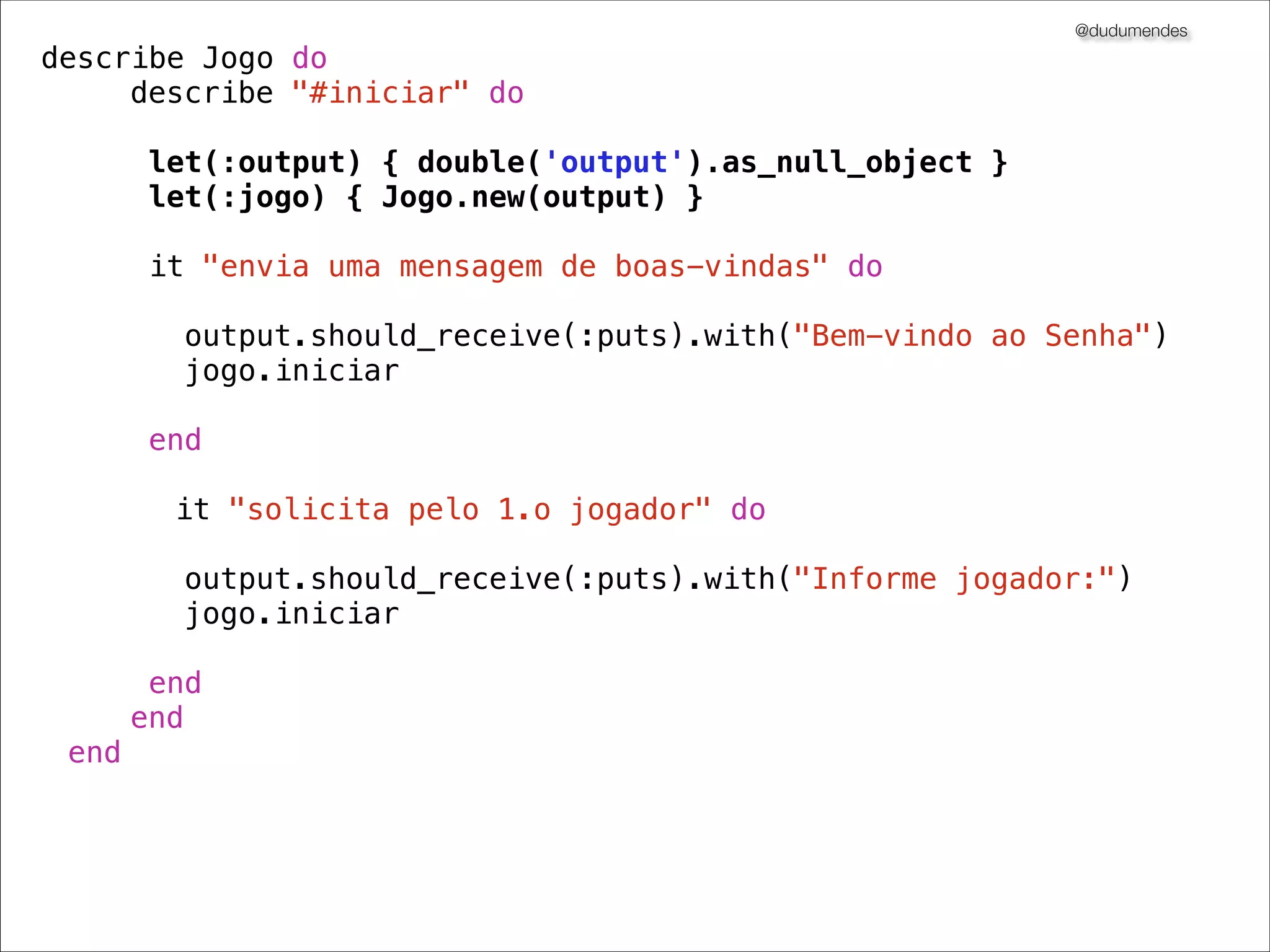 @dudumendes

it "solicita pelo 1.o jogador" do
output = double('output')
jogo = Jogo.new(output)
output.should_receive(:puts).with("Informe jogador:")
jogo.iniciar
end

 