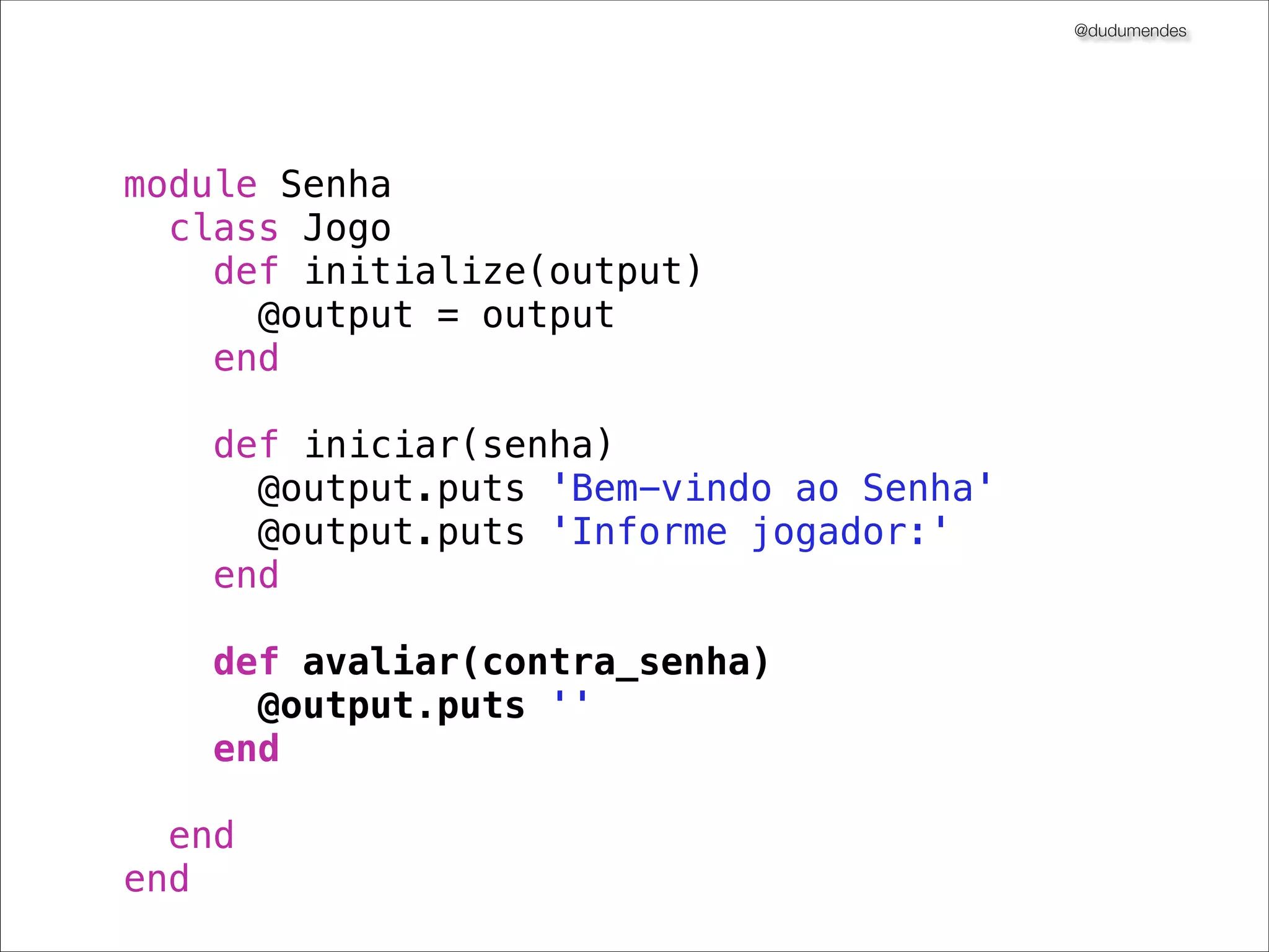 @dudumendes
!
module Senha
describe Jogo do
describe "#iniciar" do
it "envia uma mensagem de boas-vindas" do
output = double('output').as_null_object
jogo = Jogo.new(output)
!
output.should_receive(:puts).with("Bem-vindo ao Senha")
jogo.iniciar
end
!
it "solicita pelo 1.o jogador" do
output = double('output').as_null_object
jogo = Jogo.new(output)

output.should_receive(:puts).with("Informe jogador:")
jogo.iniciar
end
end
end
end

 