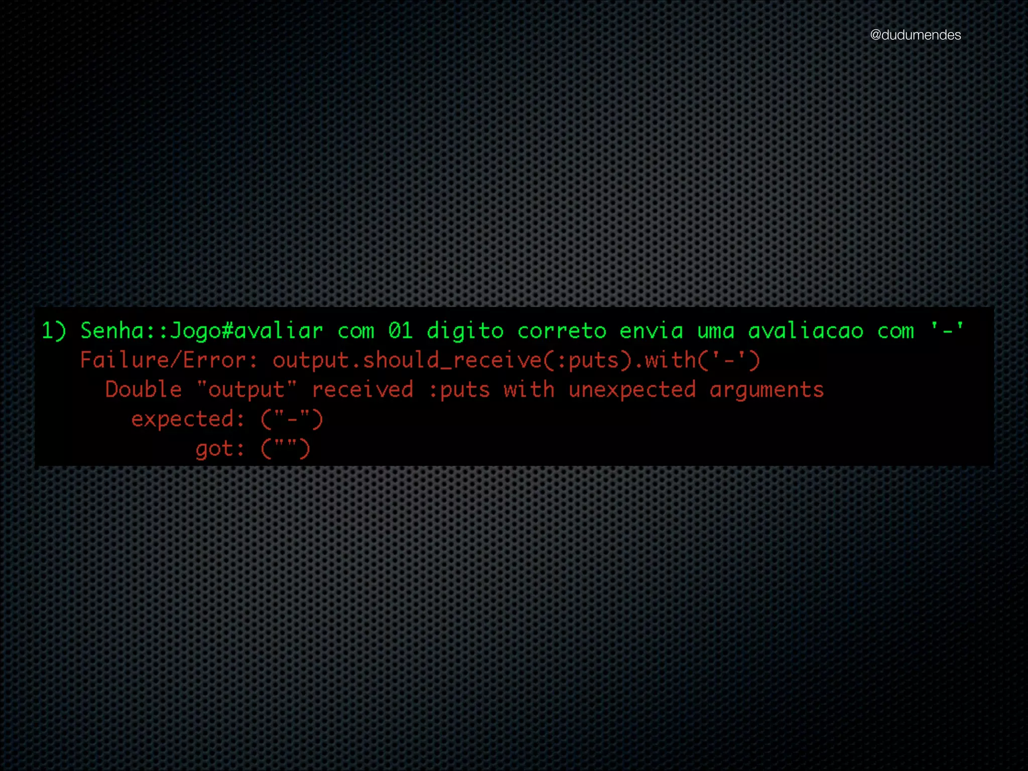 @dudumendes

describe Jogo do
describe "#iniciar" do
let(:output) { double('output').as_null_object }
let(:jogo) { Jogo.new(output) }
it "envia uma mensagem de boas-vindas" do
output.should_receive(:puts).with("Bem-vindo ao Senha")
jogo.iniciar
end

!

it "solicita pelo 1.o jogador" do
output.should_receive(:puts).with("Informe jogador:")
jogo.iniciar
end
end
end

 