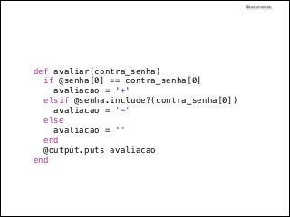 @dudumendes

def avaliar(contra_senha)
if @senha[0] == contra_senha[0]
avaliacao = '+'
elsif @senha.include?(contra_senha[0])
avaliacao = '-'
else
avaliacao = ''
end
@output.puts avaliacao
end

 
