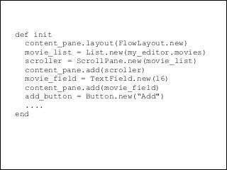 @dudumendes

def init
content_pane.layout(FlowLayout.new)
movie_list = List.new(my_editor.movies)
scroller = ScrollPane.new(movie_list)
content_pane.add(scroller)
movie_field = TextField.new(16)
content_pane.add(movie_field)
add_button = Button.new(“Add")
....
end

 