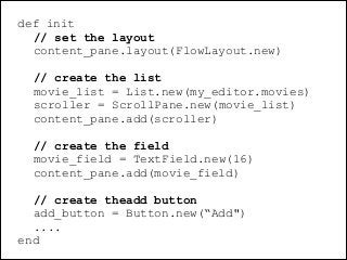 @dudumendes

def init
// set the layout
content_pane.layout(FlowLayout.new)
!

// create the list
movie_list = List.new(my_editor.movies)
scroller = ScrollPane.new(movie_list)
content_pane.add(scroller)
!

// create the field
movie_field = TextField.new(16)
content_pane.add(movie_field)
!

// create theadd button
add_button = Button.new(“Add")
....
end

 