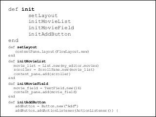 def init
setLayout
initMovieList
initMovieField
initAddButton
end	

def setLayout
contentPane.layout(FlowLayout.new)
end	

def initMovieList
movie_list = List.new(my_editor.movies)
scroller = ScrollPane.new(movie_list)
content_pane.add(scroller)
end	

def initMovieField
movie_field = TextField.new(16)
content_pane.add(movie_field)
end	

def initAddButton
addButton = Button.new(“Add")
addButton.addActionListener(ActionListener()) {

@dudumendes

 