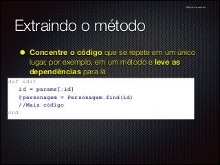 @dudumendes

Extraindo o método
• Concentre o código que se repete em um único
lugar, por exemplo, em um método e leve as
dependências para lá

def edit	

id = params[:id]	

@personagem = Personagem.find(id)	

//Mais código	

end	


 