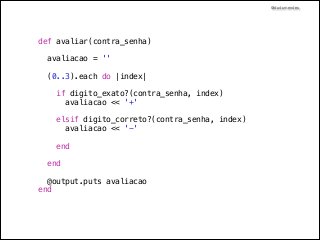 @dudumendes

def avaliar(contra_senha)
avaliacao = ''
(0..3).each do |index|

!
!
!
!

if digito_exato?(contra_senha, index)
avaliacao << '+'
elsif digito_correto?(contra_senha, index)
avaliacao << '-'
end
end
@output.puts avaliacao
end

 