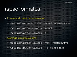 @dudumendes

rspec formatos
Formatando para documentação
rspec path/para/meus/spec --format documentation
rspec path/para/meus/spec --format d
rspec path/para/meus/spec -f d
Gerando um arquivo html
rspec path/para/meus/spec -f html > relatorio.html
rspec path/para/meus/spec -f h > relatorio.html

 
