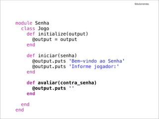 @dudumendes
!
module Senha
describe Jogo do
describe "#iniciar" do
it "envia uma mensagem de boas-vindas" do
output = double('output').as_null_object
jogo = Jogo.new(output)
!
output.should_receive(:puts).with("Bem-vindo ao Senha")
jogo.iniciar
end
!
it "solicita pelo 1.o jogador" do
output = double('output').as_null_object
jogo = Jogo.new(output)

output.should_receive(:puts).with("Informe jogador:")
jogo.iniciar
end
end
end
end

 