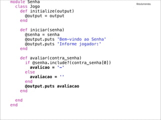 @dudumendes

it "envia uma mensagem de boas-vindas" do
output.should_receive(:puts).with("Bem-vindo ao Senha")
jogo.iniciar('1234')
end
!
it "solicita pelo 1.o jogador" do
!
output.should_receive(:puts).with("Informe jogador:")
jogo.iniciar('1234')
!
end
!

 