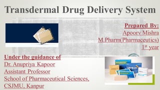 Transdermal Drug Delivery System
Prepared By:
Apoorv Mishra
M.Pharm(Pharmaceutics)
1st year
Under the guidance of
Dr. Anupriya Kapoor
Assistant Professor
School of Pharmaceutical Sciences,
CSJMU, Kanpur
 