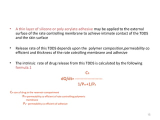 • A thin layer of silicone or poly acrylate adhesive may be applied to the external 
surface of the rate controlling membrane to achieve intimate contact of the TDDS 
and the skin surface 
• Release rate of this TDDS depends upon the polymer composition,permeability co 
efficient and thickness of the rate cotrolling membrane and adhesive 
• The intrinsic rate of drug release from this TDDS is calculated by the following 
formula.1 
CR 
dQ/dt= -------------------- 
1/Pm+1/Pa 
CR-con.of drug in the reservoir compartment 
Pm-permeability co efficient of rate controlling polymeric 
membrane 
Pa- permeability co efficient of adhesive 
15 
 
