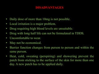 DISADVANTAGES
• Daily dose of more than 10mg is not possible.
• Local irritation is a major problem.
• Drug requiring high blood levels are unsuitable.
• Drug with long half life can not be formulated in TDDS.
• Uncomfortable to wear.
• May not be economical.
• Barrier function changes from person to person and within the
same person.
• Heat, cold, sweating (perspiring) and showering prevent the
patch from sticking to the surface of the skin for more than one
day. A new patch has to be applied daily.
 