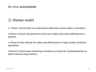 In-vivo assessment
2} Human model
. Phase I clinical trials are conducted to determine mainly safety in volunteers.
Phase II clinical trials determine short term safety and mainly effectiveness in
patients.
 Phase III trials indicate the safety and effectiveness in large number of patient
population.
Phase IV trials at post marketing surveillance are done for marketed patches to
detect adverse drug reactions.
2/27/2016 101
 