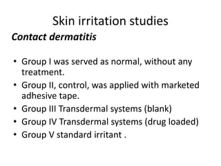 Skin irritation studies
• Group I was served as normal, without any
treatment.
• Group II, control, was applied with marketed
adhesive tape.
• Group III Transdermal systems (blank)
• Group IV Transdermal systems (drug loaded)
• Group V standard irritant .
Contact dermatitis
 
