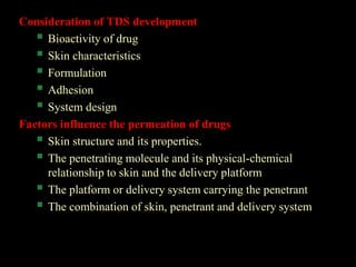 Consideration of TDS development
 Bioactivity of drug
 Skin characteristics
 Formulation
 Adhesion
 System design
Factors influence the permeation of drugs
 Skin structure and its properties.
 The penetrating molecule and its physical-chemical
relationship to skin and the delivery platform
 The platform or delivery system carrying the penetrant
 The combination of skin, penetrant and delivery system
 