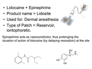 • Lidocaine + Epinephrine
• Product name = Lidosite
• Used for: Dermal anesthesia
• Type of Patch = Reservoir,
iontophoretic.
Epinephrine acts as vasoconstrictor, thus prolonging the
duration of action of lidocaine (by delaying resorption) at the site
 
