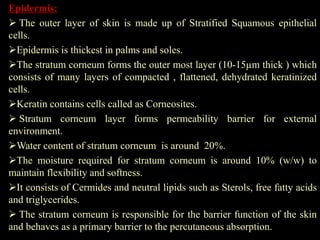 Epidermis:
 The outer layer of skin is made up of Stratified Squamous epithelial
cells.
Epidermis is thickest in palms and soles.
The stratum corneum forms the outer most layer (10-15µm thick ) which
consists of many layers of compacted , flattened, dehydrated keratinized
cells.
Keratin contains cells called as Corneosites.
 Stratum corneum layer forms permeability barrier for external
environment.
Water content of stratum corneum is around 20%.
The moisture required for stratum corneum is around 10% (w/w) to
maintain flexibility and softness.
It consists of Cermides and neutral lipids such as Sterols, free fatty acids
and triglycerides.
 The stratum corneum is responsible for the barrier function of the skin
and behaves as a primary barrier to the percutaneous absorption.
 