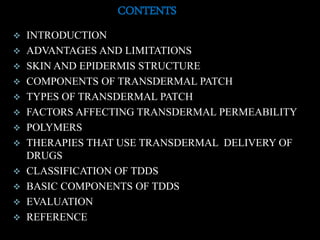 CONTENTS
 INTRODUCTION
 ADVANTAGES AND LIMITATIONS
 SKIN AND EPIDERMIS STRUCTURE
 COMPONENTS OF TRANSDERMAL PATCH
 TYPES OF TRANSDERMAL PATCH
 FACTORS AFFECTING TRANSDERMAL PERMEABILITY
 POLYMERS
 THERAPIES THAT USE TRANSDERMAL DELIVERY OF
DRUGS
 CLASSIFICATION OF TDDS
 BASIC COMPONENTS OF TDDS
 EVALUATION
 REFERENCE
 