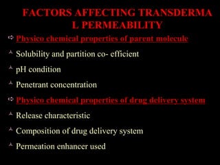 FACTORS AFFECTING TRANSDERMA
L PERMEABILITY
 Physico chemical properties of parent molecule
 Solubility and partition co- efficient
 pH condition
 Penetrant concentration
 Physico chemical properties of drug delivery system
 Release characteristic
 Composition of drug delivery system
 Permeation enhancer used
 