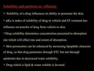 Solubility and partition co- efficient:
 Solubility of a drug influences its ability to penetrate the skin.
 pKa is index of solubility of drug in vehicle and ST corneum has
influence on transfer of drug from vehicle to skin.
Drug solubility determines concentration presented to absorption
site which will effect rate and extent of absorption.
 Skin permeation can be enhanced by increasing lipophilic character
of drug, so that drug penetrates through STC but not through
epidermis due to decreased water solubility.
 Drug which is lipid & water soluble is favored.
 