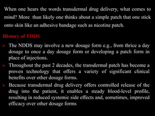 When one hears the words transdermal drug delivery, what comes to
mind? More than likely one thinks about a simple patch that one stick
onto skin like an adhesive bandage such as nicotine patch.
 The NDDS may involve a new dosage form e.g., from thrice a day
dosage to once a day dosage form or developing a patch form in
place of injections.
 Throughout the past 2 decades, the transdermal patch has become a
proven technology that offers a variety of significant clinical
benefits over other dosage forms.
 Because transdermal drug delivery offers controlled release of the
drug into the patient, it enables a steady blood-level profile,
resulting in reduced systemic side effects and, sometimes, improved
efficacy over other dosage forms
History of TDDS
 
