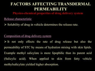 Physico-chemical properties of drug delivery system
Release characteristic
 Solubility of drug in vehicle determines the release rate.
Composition of drug delivery system
 It not only effects the rate of drug release but also the
permeability of STC by means of hydration mixing with skin lipids.
Example methyl salicylate is more lipophilic than its parent acid
(Salicylic acid). When applied to skin from fatty vehicle
methylsalicylate yielded higher absorption.
FACTORS AFFECTING TRANSDERMAL
PERMEABILITY
 