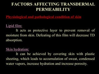 Physiological and pathological condition of skin
Lipid film:
It acts as protective layer to prevent removal of
moisture from skin. Defeating of this film will decrease TD
absorption.
Skin hydration:
It can be achieved by covering skin with plastic
sheeting, which leads to accumulation of sweat, condensed
water vapors, increase hydration and increase porosity.
FACTORS AFFECTING TRANSDERMAL
PERMEABILITY
 