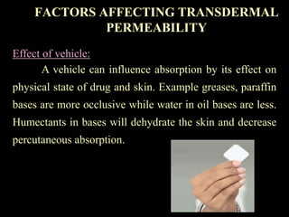 Effect of vehicle:
A vehicle can influence absorption by its effect on
physical state of drug and skin. Example greases, paraffin
bases are more occlusive while water in oil bases are less.
Humectants in bases will dehydrate the skin and decrease
percutaneous absorption.
FACTORS AFFECTING TRANSDERMAL
PERMEABILITY
 