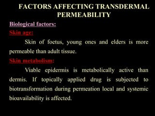 Biological factors:
Skin age:
Skin of foetus, young ones and elders is more
permeable than adult tissue.
Skin metabolism:
Viable epidermis is metabolically active than
dermis. If topically applied drug is subjected to
biotransformation during permeation local and systemic
bioavailability is affected.
FACTORS AFFECTING TRANSDERMAL
PERMEABILITY
 