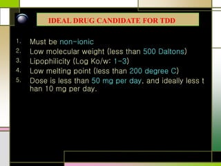 1. Must be non-ionic
2. Low molecular weight (less than 500 Daltons)
3. Lipophilicity (Log Ko/w: 1-3)
4. Low melting point (less than 200 degree C)
5. Dose is less than 50 mg per day, and ideally less t
han 10 mg per day.
IDEAL DRUG CANDIDATE FOR TDD
 