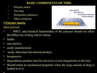 BASIC COMPONENTS OF TDDS

Polymer matrix
 The drug
 Permeation enhancers
 Other excipients
1.Polymer matrix
Ideal polymer
 MWT, and chemical functionality of the polymer should not affect
the diffusivity of drug and its release
 Stable
 non reactive
 easily manufactured
 easily fabricated into desired product
 Inexpensive
 degaradation product must be non toxic or non antagonistic to the host
 Should retain its mechanical properties when the large amount of drug is
loaded in to it.
 