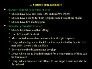 2. Suitable drug candidate
 Physico chemical properties of drug
 Should have MW less than 1000 daltons(800-1000)
 Should have affinity for both lipophilic and hydrophilic phases
 Should have low melting pont
 Biological properties of drug
 Should be potent(less than 20mg)
 Half life should be short
 Must not induce a cutaneous irritant or allergic response
 Drugs which degrade in the GI tract or inactivated by hepatic first
pass effect are suitable candidate
 Tolerance to the drug must not develop
 Drugs which has to be administered for a longer period of time can
be formulated
 Drugs which cause adverse effects to non target tissues can also be
formulated
 