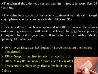 Transdermal drug delivery system was first introduced more than 20
years ago.
The technology generated tremendous excitement and interest amongst
major pharmaceutical companies in the 1980s and 90s.

First transdermal patch was approved in 1981 to prevent the nausea
and vomiting associated with motion sickness, the FDA has approved,
throughout the past 22 years, more than 35 transdermal patch products,
spanning 13 molecules.
 1970-- Alza Research (US) began first development of the modern
transdermal
 1980-- Scopolamine first transdermal reached US
 2002– Many Rx and non-RX products in US market.
 Transdermals deliver drugs from a few hours up to
7 days.
 