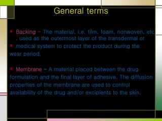 General terms
Backing - The material, i.e. film, foam, nonwoven, etc.
, used as the outermost layer of the transdermal or
medical system to protect the product during the
wear period.
Membrane - A material placed between the drug
formulation and the final layer of adhesive. The diffusion
properties of the membrane are used to control
availability of the drug and/or excipients to the skin.
 