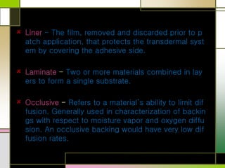 Liner - The film, removed and discarded prior to p
atch application, that protects the transdermal syst
em by covering the adhesive side.
Laminate - Two or more materials combined in lay
ers to form a single substrate.
Occlusive - Refers to a material’s ability to limit dif
fusion. Generally used in characterization of backin
gs with respect to moisture vapor and oxygen diffu
sion. An occlusive backing would have very low dif
fusion rates.
 