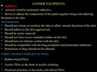 4.OTHER EXCIPIENTS Adhesives
 pressure sensitive polymeric adhesive .
 Serves to adhere the components of the patch together along with adhering
the patch to the skin.
Ideal properties
 Should not irritate or sensitize the skin or affect normal functions of the skin
 Should adhere to the skin aggressively
 Should be easily removed
 Should not leave an un washable residue on the skin
 Should have an intimate contact with the skin
 Should be compatible with the drug,excipients and permeation enhancers
 Permeation of drug should not be affected
THREE MAJOR FAMILIES OF PSAS:
1. Rubber-based PSAs,
2. Acrylic PSAs in the form of acrylic solutions,
3. Emulsion polymers or hot melts, and silicon PSAs
 