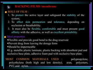 BACKING FILMS /membrane
ROLE OF FILM :
1. To protect the active layer and safeguard the stability of the
system,
2. To affect skin permeation and tolerance, depending on
occlusion or breathability.
3. It must also be flexible, comfortable and must present good
affinity with the adhesive, as well as excellent printability.
Ideal properties
Flexible and provide good bond to the drug reservoir
Prevent drug from leaving the dosage form
Should be impermeable
E.g. metallic plastic laminate, plastic backing with absorbent pad and
occlusive base plate, adhesive foam pad with occlusive base plate.
MOST COMMON MATERIALS USED : polypropylene,
polyethylene (both high and low density), aran, polyesters,
PVC,and nylon.
 