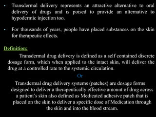  Transdermal delivery represents an attractive alternative to oral
delivery of drugs and is poised to provide an alternative to
hypodermic injection too.
 For thousands of years, people have placed substances on the skin
for therapeutic effects.
Definition:
Transdermal drug delivery is defined as a self contained discrete
dosage form, which when applied to the intact skin, will deliver the
drug at a controlled rate to the systemic circulation.
Or
Transdermal drug delivery systems (patches) are dosage forms
designed to deliver a therapeutically effective amount of drug across
a patient’s skin also defined as Medicated adhesive patch that is
placed on the skin to deliver a specific dose of Medication through
the skin and into the blood stream.
 