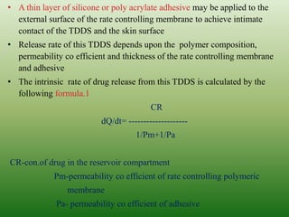 • A thin layer of silicone or poly acrylate adhesive may be applied to the
external surface of the rate controlling membrane to achieve intimate
contact of the TDDS and the skin surface
• Release rate of this TDDS depends upon the polymer composition,
permeability co efficient and thickness of the rate controlling membrane
and adhesive
• The intrinsic rate of drug release from this TDDS is calculated by the
following formula.1
CR
dQ/dt= --------------------
1/Pm+1/Pa
CR-con.of drug in the reservoir compartment
Pm-permeability co efficient of rate controlling polymeric
membrane
Pa- permeability co efficient of adhesive
 