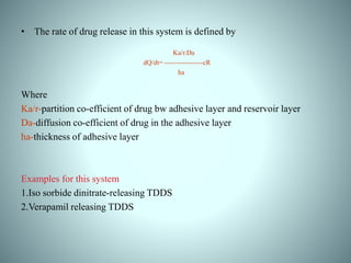 • The rate of drug release in this system is defined by
Ka/r.Da
dQ/dt= -----------------cR
ha
Where
Ka/r-partition co-efficient of drug bw adhesive layer and reservoir layer
Da-diffusion co-efficient of drug in the adhesive layer
ha-thickness of adhesive layer
Examples for this system
1.Iso sorbide dinitrate-releasing TDDS
2.Verapamil releasing TDDS
 