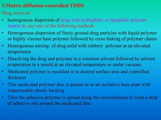 3.Matrix diffusion-controlled TDDS
Drug reservoir
• homogenous dispersion of drug with hydrophilic or lipophilic polymer
matrix by any one of the following methods
• Homogenous dispersion of finely ground drug particles with liquid polymer
or highly viscous base polymer followed by cross linking of polymer chains
• Homogenous mixing of drug solid with rubbery polymer at an elevated
temperature
• Dissolving the drug and polymer in a common solvent followed by solvent
evaporation in a mould at an elevated temperature or under vacuum.
• Medicated polymer is moulded in to desired surface area and controlled
thickness
• This medicated polymer disc is pasted on to an occlusive base plate with
impermeable plastic backing
• Then the adhesive polymer is spread along the circumference to form a strip
of adhesive rim around the medicated disc
 