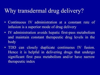 Why transdermal drug delivery?
• Continuous IV administration at a constant rate of
infusion is a superior mode of drug delivery
• IV administration avoids hepatic first-pass metabolism
and maintain constant therapeutic drug levels in the
body
• TDD can closely duplicate continuous IV fusion.
Hence it is helpful in delivering drugs that undergo
significant first pass metabolism and/or have narrow
therapeutic index
 