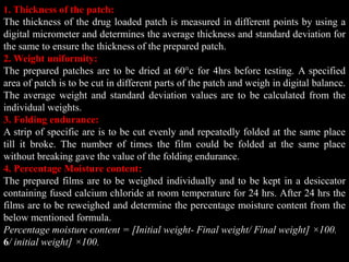 1. Thickness of the patch:
The thickness of the drug loaded patch is measured in different points by using a
digital micrometer and determines the average thickness and standard deviation for
the same to ensure the thickness of the prepared patch.
2. Weight uniformity:
The prepared patches are to be dried at 60°c for 4hrs before testing. A specified
area of patch is to be cut in different parts of the patch and weigh in digital balance.
The average weight and standard deviation values are to be calculated from the
individual weights.
3. Folding endurance:
A strip of specific are is to be cut evenly and repeatedly folded at the same place
till it broke. The number of times the film could be folded at the same place
without breaking gave the value of the folding endurance.
4. Percentage Moisture content:
The prepared films are to be weighed individually and to be kept in a desiccator
containing fused calcium chloride at room temperature for 24 hrs. After 24 hrs the
films are to be reweighed and determine the percentage moisture content from the
below mentioned formula.
Percentage moisture content = [Initial weight- Final weight/ Final weight] ×100.
6/ initial weight] ×100.
 