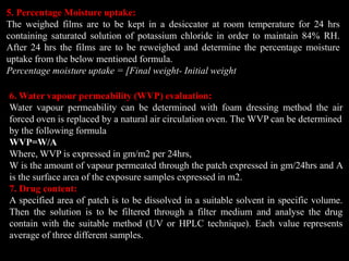 5. Percentage Moisture uptake:
The weighed films are to be kept in a desiccator at room temperature for 24 hrs
containing saturated solution of potassium chloride in order to maintain 84% RH.
After 24 hrs the films are to be reweighed and determine the percentage moisture
uptake from the below mentioned formula.
Percentage moisture uptake = [Final weight- Initial weight
6. Water vapour permeability (WVP) evaluation:
Water vapour permeability can be determined with foam dressing method the air
forced oven is replaced by a natural air circulation oven. The WVP can be determined
by the following formula
WVP=W/A
Where, WVP is expressed in gm/m2 per 24hrs,
W is the amount of vapour permeated through the patch expressed in gm/24hrs and A
is the surface area of the exposure samples expressed in m2.
7. Drug content:
A specified area of patch is to be dissolved in a suitable solvent in specific volume.
Then the solution is to be filtered through a filter medium and analyse the drug
contain with the suitable method (UV or HPLC technique). Each value represents
average of three different samples.
 