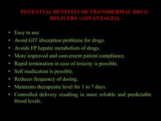 POTENTIAL BENEFITS OF TRANSDERMAL DRUG
DELIVERY (ADVANTAGES)
• Easy to use.
• Avoid GIT absorption problems for drugs.
• Avoids FP hepatic metabolism of drugs.
• More improved and convenient patient compliance.
• Rapid termination in case of toxicity is possible.
• Self medication is possible.
• Reduces frequency of dosing.
• Maintains therapeutic level for 1 to 7 days.
• Controlled delivery resulting in more reliable and predictable
blood levels.
 