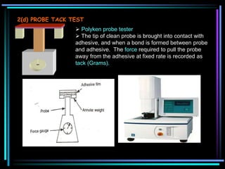 2(d) PROBE TACK TEST
 Polyken probe tester
 The tip of clean probe is brought into contact with
adhesive, and when a bond is formed between probe
and adhesive. The force required to pull the probe
away from the adhesive at fixed rate is recorded as
tack (Grams).
3 SHEAR STRENGTH TEST
 