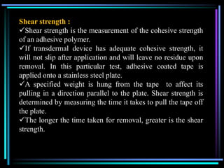 Shear strength :
Shear strength is the measurement of the cohesive strength
of an adhesive polymer.
If transdermal device has adequate cohesive strength, it
will not slip after application and will leave no residue upon
removal. In this particular test, adhesive coated tape is
applied onto a stainless steel plate.
A specified weight is hung from the tape to affect its
pulling in a direction parallel to the plate. Shear strength is
determined by measuring the time it takes to pull the tape off
the plate.
The longer the time taken for removal, greater is the shear
strength.
 