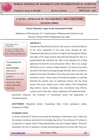 www.wjpps.com Vol 5, Issue 4, 2016. 932
Chinchole et al. World Journal of Pharmacy and Pharmaceutical Sciences
A NOVEL APPROACH ON TRANSDERMAL DRUG DELIVERY
SYSTEM [TDDS]
Pravin Chinchole*, Sagar Savale and Kamlesh Wadile
Department of Pharmaceutics, R. C. Patel Institute of Pharmaceutical Education and
Research, Shirpur 425405, Maharashtra State, India.
ABSTRACT
Transdermal Drug Delivery System is the system in which the delivery
of the active ingredients of the drug occurs through the skin.
Transdermal drug delivery system can improve the therapeutic efficacy
and safety of the drugs because drug delivered through the skin at a
predetermined and controlled rate. Skin is the important site of drug
application for both the local and systemic effects. Skin of an average
adult body covers a surface of approximately 2 m2 and receives about
one-third of the blood circulating through the body. Skin is an effective
medium from which absorption of the drug takes place and enters the
circulatory system. Various types of Transdermal patches are used that
delivered the specific dose of medication directly into the blood
stream. This review article covers a brief outline of the Transdermal
drug delivery system, advantages over conventional drug delivery
system, Layers of the skin, various components of Transdermal patch,
penetration enhancers, and evaluation of Transdermal system and applications of
Transdermal patch.
KEYWORDS: Metoprolol tartrate, Transdermal films, Invitro permeation studies,
Evaluation of TDDS.
INTRODUCTION
A closely monitored IV infusion can provide the advantages of both direct entry of drug into
the systemic circulation and control of circulating drug levels. The continuous IV infusion is
recognized as a superior mode of drug administration, not only to bypass hepatic "first-pass"
metabolism, but also to maintain a constant and prolonged drug level in the body. However,
WORLD JOURNAL OF PHARMACY AND PHARMACEUTICAL SCIENCES
SJIF Impact Factor 6.041
Volume 5, Issue 4, 932-958 Review Article ISSN 2278 – 4357
*Correspondence for
Author
Pravin Chinchole
Department of
Pharmaceutics, R. C. Patel
Institute of
Pharmaceutical Education
and Research, Shirpur
425405, Maharashtra
State, India.
Article Received on
13 Feb 2016,
Revised on 04 March 2016,
Accepted on 24 March 2016
DOI: 10.20959/wjpps20164-6541
 