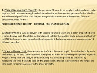 4. Percentage moisture contents: the prepared film are to be weighed individually and to be
kept in a desiccator containing fused calcium chloride at the room temperature 24 hrs. the film
are to be reweighed 24 hrs. and the percentage moisture content is determined from the
below mentioned formula.
Percentage moisture content= (initial wt.- final wt./final wt.)×100
5. Drug content: a suitable solvent with specific volume is taken and a patch of specified area
is to be dissolve in it. Then filter medium is used to filter the solution and a suitable method UV
or HPLC technique is used to analyse the drug content. Each value represents an average of 3
different samples.
6. Shear adhesion test: the measurement of the cohesive strength of an adhesive polymer is
performed by this test. Onto a stainless steel plate an adhesive coated tape is applied; a specific
weight is hung from the tape, to affect in pulling in a direction parallel to the plate. By
measuring the time it takes to tape off the plate shear adhesion is determined. The longer the
time taken for removal, greater is the shear strength.
24
 